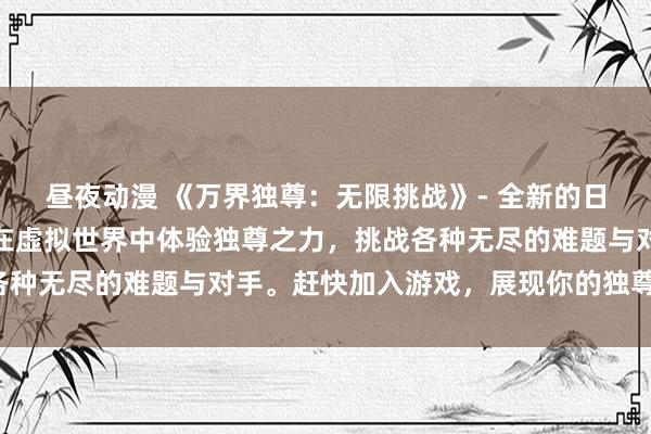 昼夜动漫 《万界独尊：无限挑战》- 全新的日本动漫游戏体验，让你在虚拟世界中体验独尊之力，挑战各种无尽的难题与对手。赶快加入游戏，展现你的独尊之姿吧！