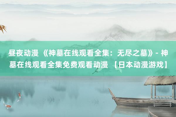 昼夜动漫 《神墓在线观看全集：无尽之墓》- 神墓在线观看全集免费观看动漫 【日本动漫游戏】