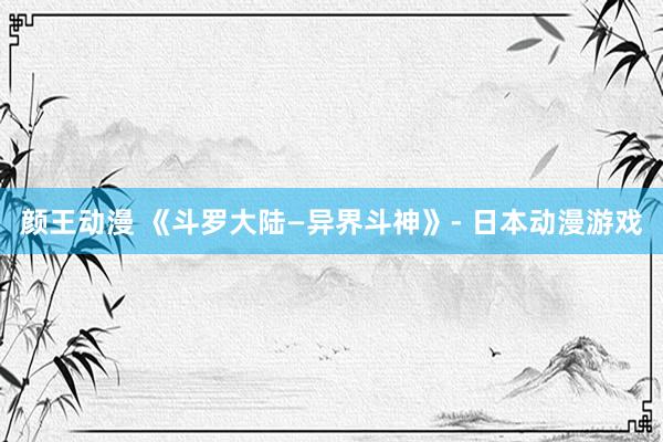 颜王动漫 《斗罗大陆—异界斗神》- 日本动漫游戏